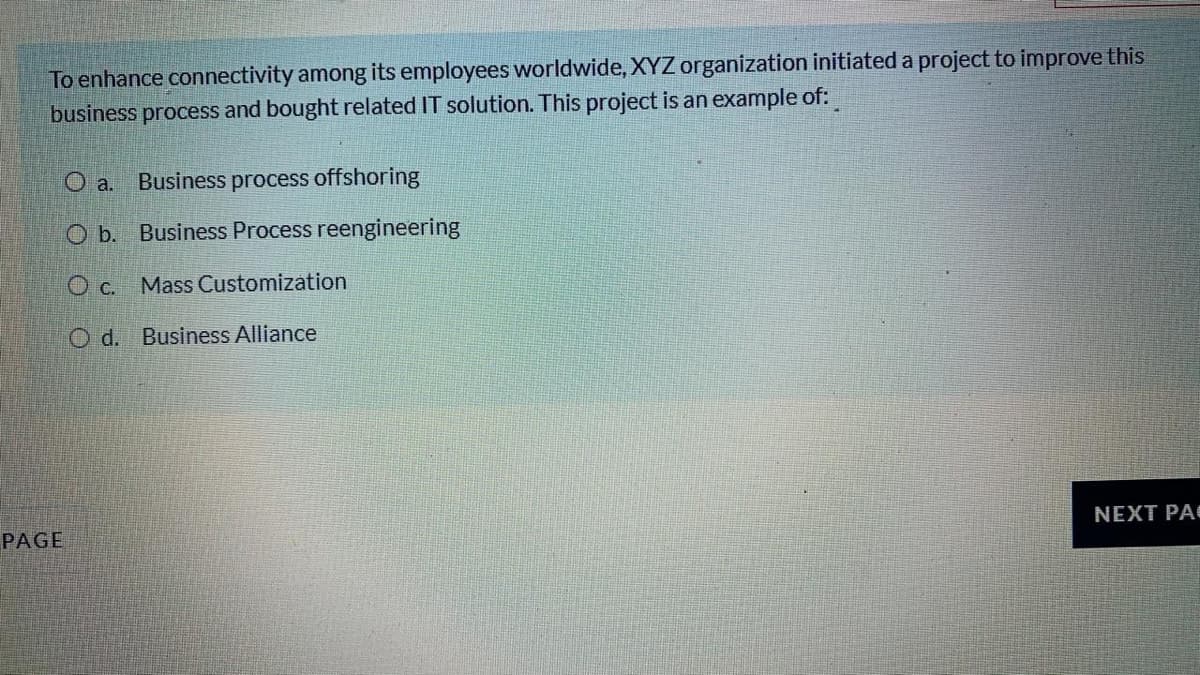 To enhance connectivity among its employees worldwide, XYZorganization initiated a project to improve this
business process and bought related IT solution. This project is an example of:
O a.
Business process offshoring
O b. Business Process reengineering
O c. Mass Customization
O d. Business Alliance
PAGE
NEXT PA

