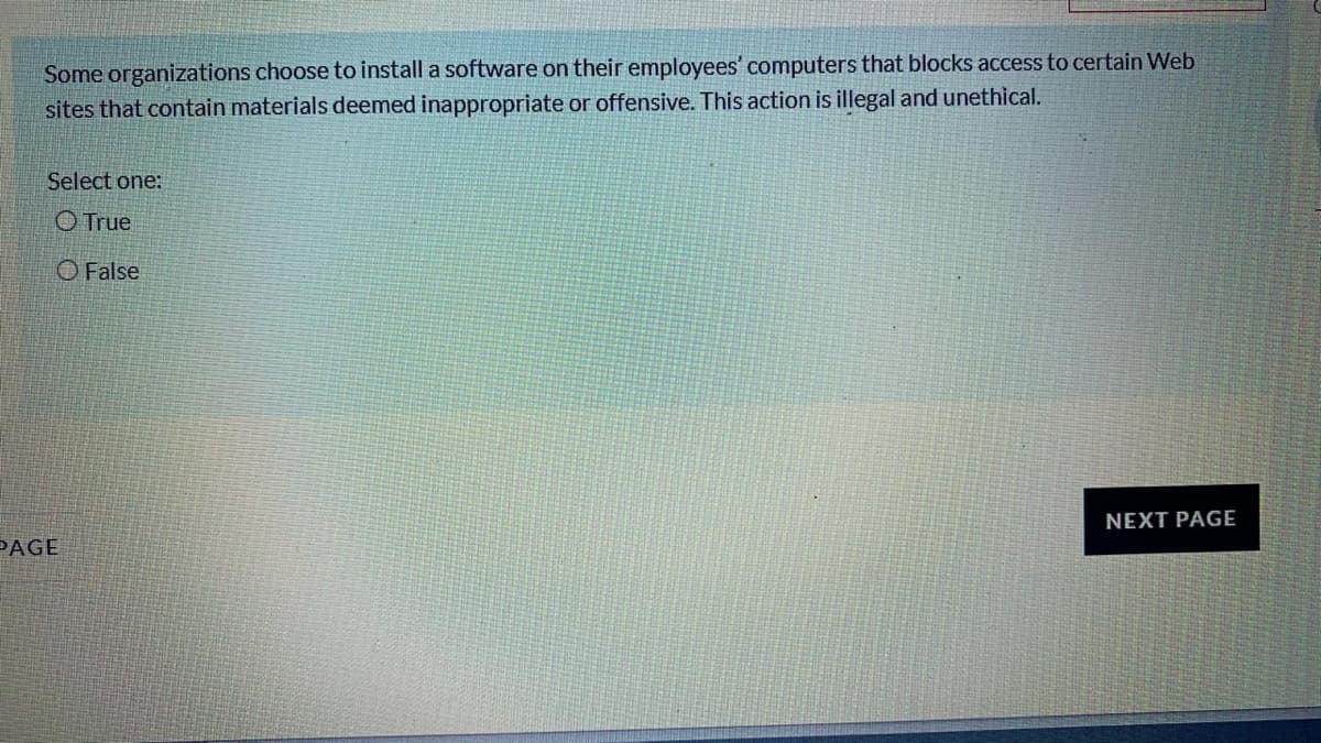 Some organizations choose to install a software on their employees' computers that blocks access to certain Web
sites that contain materials deemed inappropriate or offensive. This action is illegal and unethical.
Select one:
O True
O False
NEXT PAGE
PAGE
