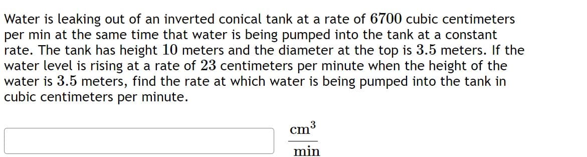 Water is leaking out of an inverted conical tank at a rate of 6700 cubic centimeters
per min at the same time that water is being pumped into the tank at a constant
rate. The tank has height 10 meters and the diameter at the top is 3.5 meters. If the
water level is rising at a rate of 23 centimeters per minute when the height of the
water is 3.5 meters, find the rate at which water is being pumped into the tank in
cubic centimeters per minute.
cm3
min

