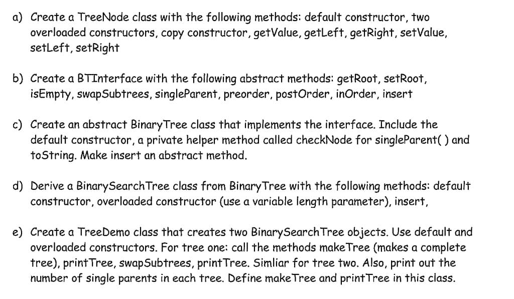 a) Create a TreeNode class with the following methods: default constructor, two
overloaded constructors, copy constructor, getValue, getLeft, getRight, setValue,
setLeft, setRight
b) Create a BTInterface with the following abstract methods: getRoot, setRoot,
isEmpty, swapSubtrees, singleParent, preorder, postOrder, inOrder, insert
c) Create an abstract Binary Tree class that implements the interface. Include the
default constructor, a private helper method called checkNode for singleParent() and
toString. Make insert an abstract method.
d) Derive a Binary Search Tree class from Binary Tree with the following methods: default
constructor, overloaded constructor (use a variable length parameter), insert,
e) Create a TreeDemo class that creates two BinarySearch Tree objects. Use default and
overloaded constructors. For tree one: call the methods makeTree (makes a complete
tree), print Tree, swap Subtrees, print Tree. Simliar for tree two. Also, print out the
number of single parents in each tree. Define make Tree and print Tree in this class.