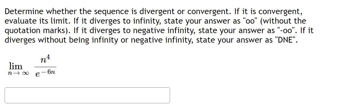 Determine whether the sequence is divergent or convergent. If it is convergent,
evaluate its limit. If it diverges to infinity, state your answer as "oo" (without the
quotation marks). If it diverges to negative infinity, state your answer as "-oo". If it
diverges without being infinity or negative infinity, state your answer as "DNE".
lim
n→∞
n4
- 6n
e