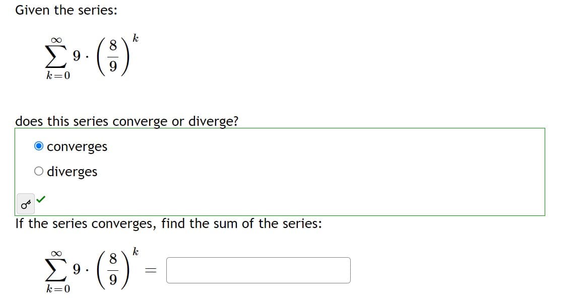 Given the series:
∞
k
8
£³. ()*
9.
9
k=0
does this series converge or diverge?
O converges
O diverges
If the series converges, find the sum of the series:
∞
k
8
Σ⁹ · (3) * =
9
-
9
k=0