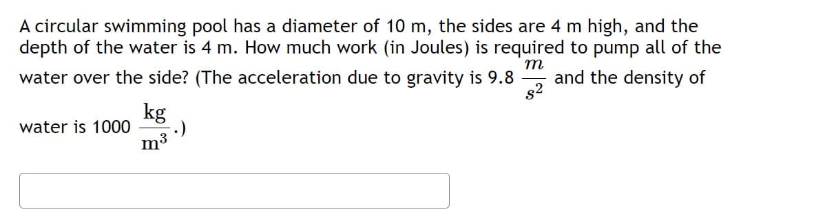 A circular swimming pool has a diameter of 10 m, the sides are 4 m high, and the
depth of the water is 4 m. How much work (in Joules) is required to pump all of the
water over the side? (The acceleration due to gravity is 9.8 and the density of
m
s²
water is 1000
kg
m³
.)
