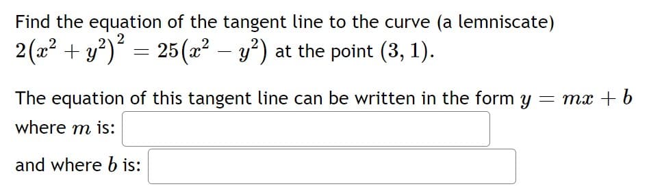 Find the equation of the tangent line to the curve (a lemniscate)
2(a2 + y?)´ = 25(æ² – y²) at the point (3, 1).
The equation of this tangent line can be written in the form y = mx + b
where m is:
and where b is:
