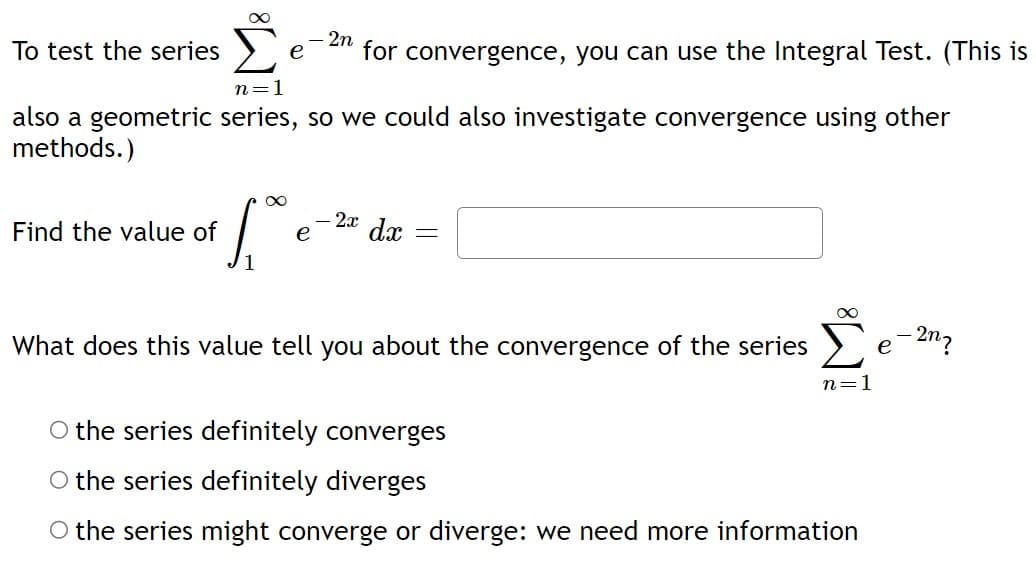 To test the series
n=1
also a geometric series, so we could also investigate convergence using other
methods.)
Find the value of
1,00
- 2n
for convergence, you can use the Integral Test. (This is
e
-2x dx
=
What does this value tell you about the convergence of the series
∞
n=1
O the series definitely converges
O the series definitely diverges
O the series might converge or diverge: we need more information
e
- 2n?