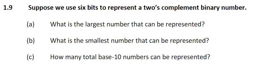 1.9
Suppose we use six bits to represent a two's complement binary number.
(a)
What is the largest number that can be represented?
(b)
What is the smallest number that can be represented?
(c)
How many total base-10 numbers can be represented?
