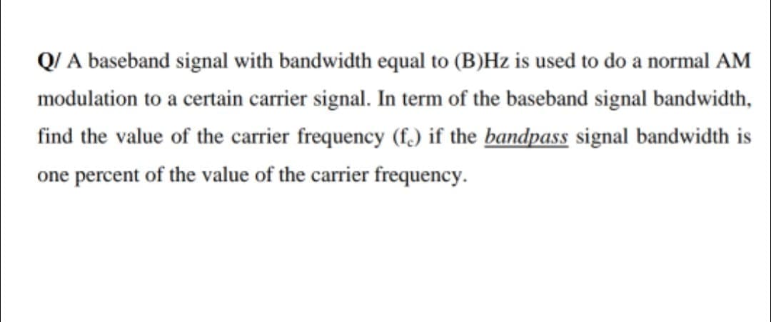 Q/ A baseband signal with bandwidth equal to (B)Hz is used to do a normal AM
modulation to a certain carrier signal. In term of the baseband signal bandwidth,
find the value of the carrier frequency (f.) if the bandpass signal bandwidth is
one percent of the value of the carrier frequency.
