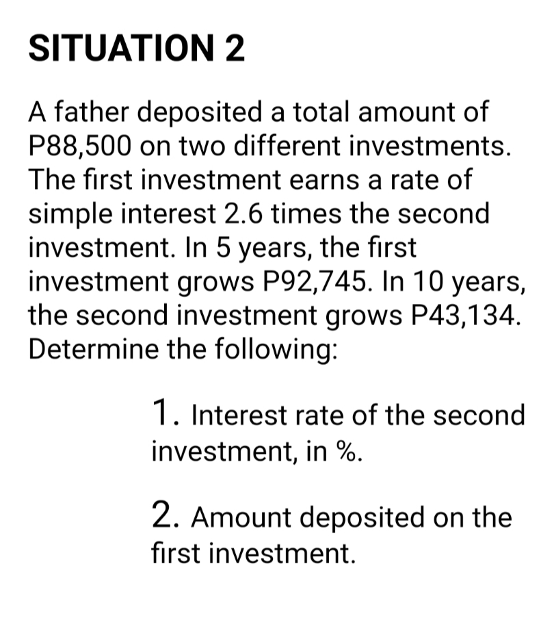 SITUATION 2
A father deposited a total amount of
P88,500 on two different investments.
The first investment earns a rate of
simple interest 2.6 times the second
investment. In 5 years, the first
investment grows P92,745. In 10 years,
the second investment grows P43,134.
Determine the following:
1. Interest rate of the second
investment, in %.
2. Amount deposited on the
first investment.
