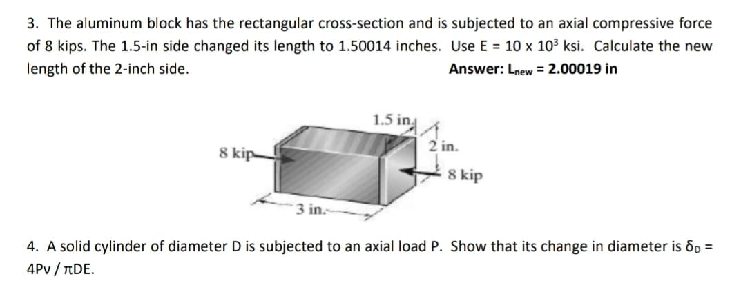 3. The aluminum block has the rectangular cross-section and is subjected to an axial compressive force
of 8 kips. The 1.5-in side changed its length to 1.50014 inches. Use E = 10 x 10³ ksi. Calculate the new
length of the 2-inch side.
Answer: Lnew = 2.00019 in
1.5 in
2 in.
8 kip-
8 kip
3 in.
4. A solid cylinder of diameter D is subjected to an axial load P. Show that its change in diameter is 8D =
4Pv/лDE.