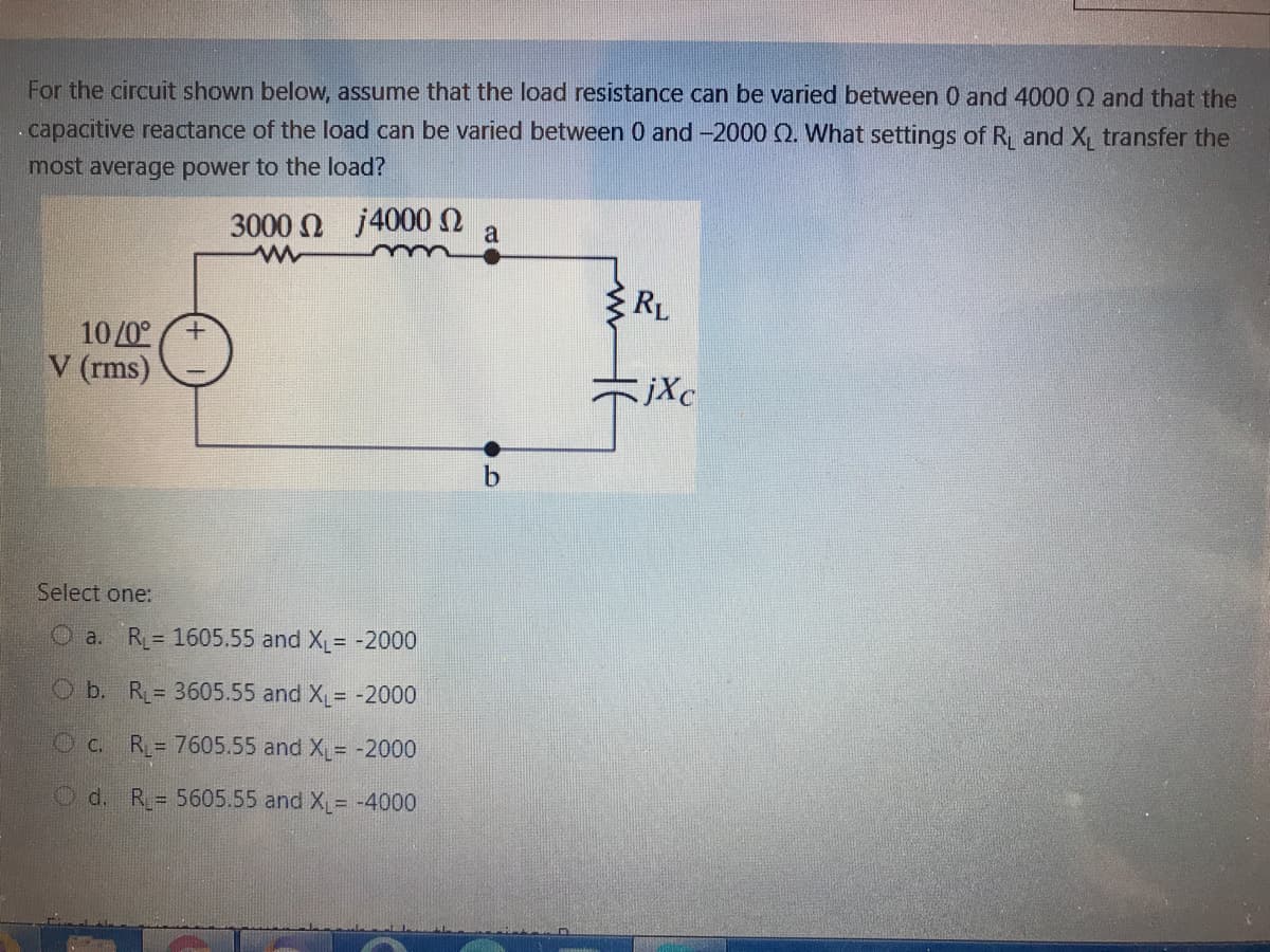 For the circuit shown below, assume that the load resistance can be varied between 0 and 4000 Q and that the
.capacitive reactance of the load can be varied between 0 and -2000 Q. What settings of R and X, transfer the
most average power to the load?
3000 N j4000n
a
RL
10/0°
V (rms)
jXc
Select one:
O a.
R= 1605.55 and X = -2000
Ob. R= 3605.55 and X= -2000
Oc.
R= 7605.55 and X= -2000
Od. R= 5605.55 and X = -4000
