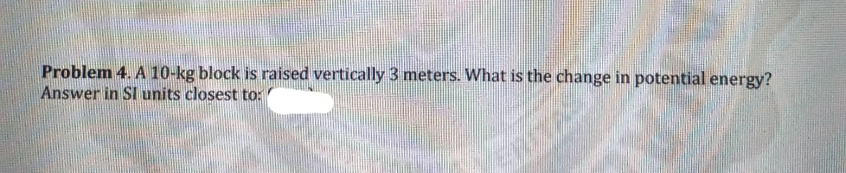 Problem 4. A 10-kg block is raised vertically 3 meters. What is the change in potential energy?
Answer in SI units closest to:
