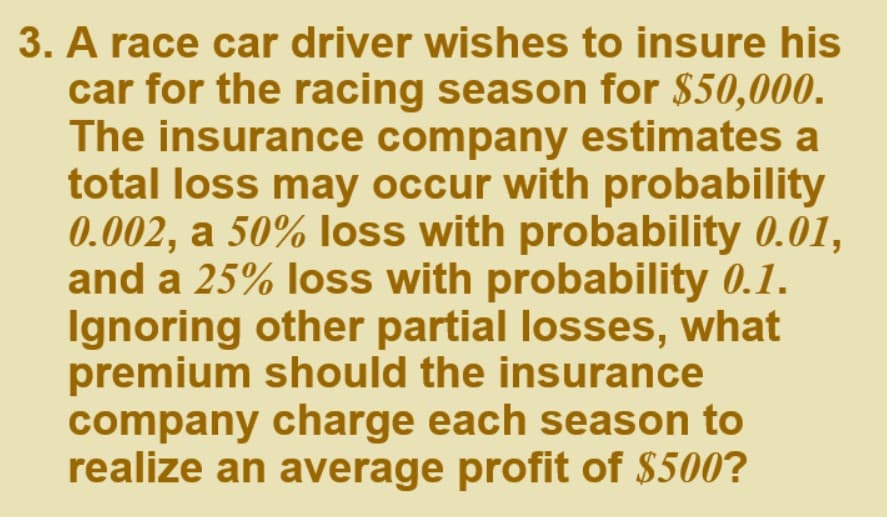 3. A race car driver wishes to insure his
car for the racing season for $50,000.
The insurance company estimates a
total loss may occur with probability
0.002, a 50% loss with probability 0.01,
and a 25% loss with probability 0.1.
Ignoring other partial losses, what
premium should the insurance
company charge each season to
realize an average profit of $500?
