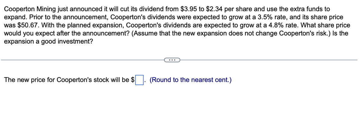Cooperton Mining just announced it will cut its dividend from $3.95 to $2.34 per share and use the extra funds to
expand. Prior to the announcement, Cooperton's dividends were expected to grow at a 3.5% rate, and its share price
was $50.67. With the planned expansion, Cooperton's dividends are expected to grow at a 4.8% rate. What share price
would you expect after the announcement? (Assume that the new expansion does not change Cooperton's risk.) Is the
expansion a good investment?
The new price for Cooperton's stock will be $. (Round to the nearest cent.)