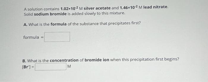 A solution contains 1.02x10-2 M silver acetate and 1.46x10-² M lead nitrate.
Solid sodium bromide is added slowly to this mixture.
A. What is the formula of the substance that precipitates first?
formula = =
B. What is the concentration of bromide ion when this precipitation first begins?
[Br] =
M