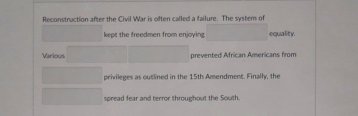 Reconstruction after the Civil War is often called a failure. The system of
kept the freedmen from enjoying
equality.
Various
prevented African Americans from
privileges as outlined in the 15th Amendment. Finally, the
spread fear and terror throughout the South.
