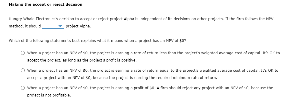 Making the accept or reject decision
Hungry Whale Electronics's decision to accept or reject project Alpha is independent of its decisions on other projects. If the firm follows the NPV
method, it should
project Alpha.
Which of the following statements best explains what it means when a project has an NPV of $0?
O When a project has an NPV of $0, the project is earning a rate of return less than the project's weighted average cost of capital. It's OK to
accept the project, as long as the project's profit is positive.
O When a project has an NPV of $0, the project is earning a rate of return equal to the project's weighted average cost of capital. It's OK to
accept a project with an NPV of $0, because the project is earning the required minimum rate of return.
O When a project has an NPV of $0, the project is earning a profit of $0. A firm should reject any project with an NPV of $0, because the
project is not profitable.