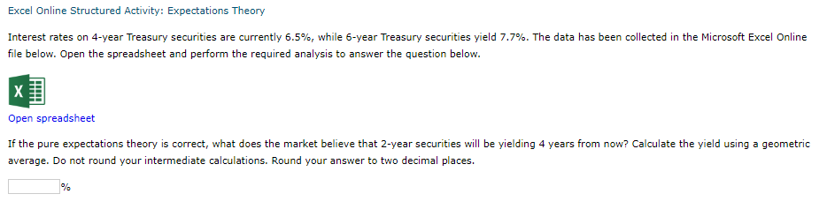 Excel Online Structured Activity: Expectations Theory
Interest rates on 4-year Treasury securities are currently 6.5%, while 6-year Treasury securities yield 7.7%. The data has been collected in the Microsoft Excel Online
file below. Open the spreadsheet and perform the required analysis to answer the question below.
X
Open spreadsheet
If the pure expectations theory is correct, what does the market believe that 2-year securities will be yielding 4 years from now? Calculate the yield using a geometric
average. Do not round your intermediate calculations. Round your answer to two decimal places.
%