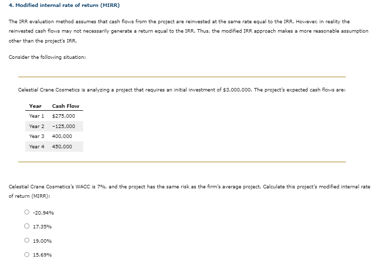 4. Modified internal rate of return (MIRR)
The IRR evaluation method assumes that cash flows from the project are reinvested at the same rate equal to the IRR. However, in reality the
reinvested cash flows may not necessarily generate a return equal to the IRR. Thus, the modified IRR approach makes a more reasonable assumption
other than the project's IRR.
Consider the following situation:
Celestial Crane Cosmetics is analyzing a project that requires an initial investment of $3,000,000. The project's expected cash flows are:
Year
Year 1
Year 2
Year 3
Year 4
Celestial Crane Cosmetics's WACC is 7%, and the project has the same risk as the firm's average project. Calculate this project's modified internal rate
of return (MIRR):
O-20.94%
O 17.35%
Cash Flow
$275,000
-125,000
400,000
450,000
O 19.00%
O 15.69%