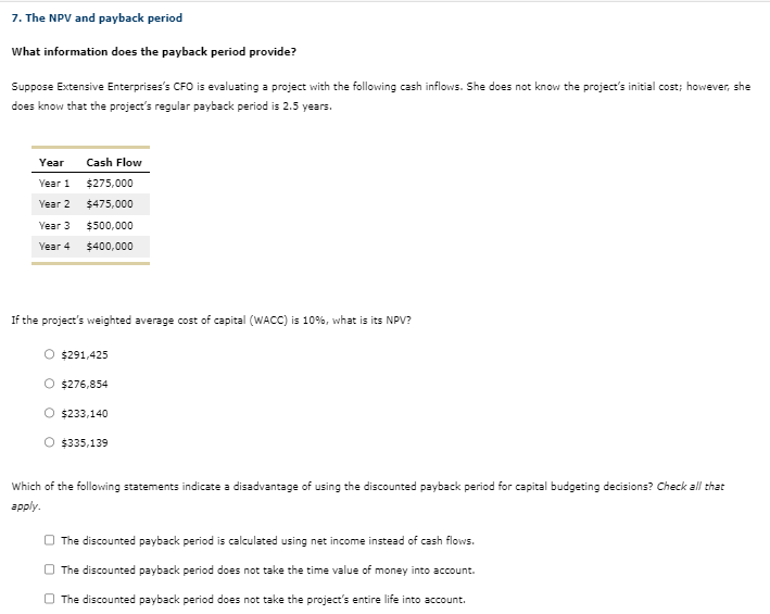 7. The NPV and payback period
What information does the payback period provide?
Suppose Extensive Enterprises's CFO is evaluating a project with the following cash inflows. She does not know the project's initial cost; however, she
does know that the project's regular payback period is 2.5 years.
Year
Year 1
Year 2
Year 3
Year 4
Cash Flow
$275,000
$475,000
$500,000
$400,000
If the project's weighted average cost of capital (WACC) is 10%, what is its NPV?
$291,425
O $276,854
O $233,140
O $335,139
Which of the following statements indicate a disadvantage of using the discounted payback period for capital budgeting decisions? Check all that
apply.
The discounted payback period is calculated using net income instead of cash flows.
The discounted payback period does not take the time value of money into account.
The discounted payback period does not take the project's entire life into account.