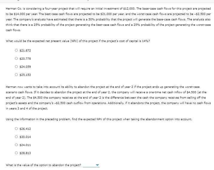Herman Co. is considering a four-year project that will require an initial investment of $12,000. The base-case cash flows for this project are projected
to be $14,000 per year. The best-case cash flows are projected to be $21,000 per year, and the worst-case cash flows are projected to be -$2,500 per
year. The company's analysts have estimated that there is a 50% probability that the project will generate the base-case cash flows. The analysts also
think that there is a 25% probability of the project generating the best-case cash flows and a 25% probability of the project generating the worst-case
cash flows.
What would be the expected net present value (NPV) of this project if the project's cost of capital is 14%?
$21,872
O $20,778
O $24,059
O $25,153
Herman now wants to take into account its ability to abandon the project at the end of year 2 if the project ends up generating the worst-case
scenario cash flows. If it decides to abandon the project at the end of year 2, the company will receive a one-time net cash inflow of $4,500 (at the
end of year 2). The $4,500 the company receives at the end of year 2 is the difference between the cash the company receives from selling off the
project's assets and the company's -$2,500 cash outflow from operations. Additionally, if it abandons the project, the company will have no cash flows
in years 3 and 4 of the project.
Using the information in the preceding problem, find the expected NPV of this project when taking the abandonment option into account.
$26,412
$30,014
$24,011
O $28,813
What is the value of the option to abandon the project?