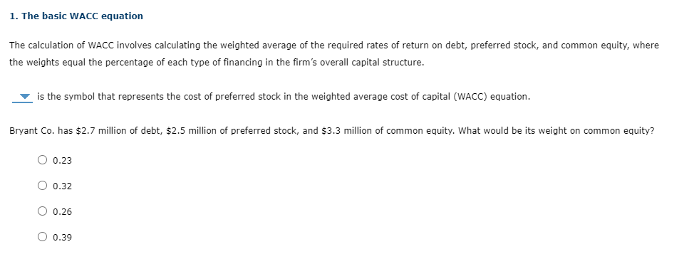 1. The basic WACC equation
The calculation of WACC involves calculating the weighted average of the required rates of return on debt, preferred stock, and common equity, where
the weights equal the percentage of each type of financing in the firm's overall capital structure.
is the symbol that represents the cost of preferred stock in the weighted average cost of capital (WACC) equation.
Bryant Co. has $2.7 million of debt, $2.5 million of preferred stock, and $3.3 million of common equity. What would be its weight on common equity?
O 0.23
O 0.32
O 0.26
O 0.39