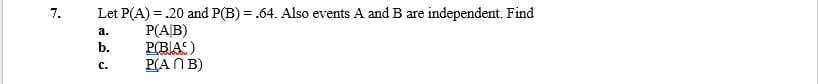 7.
Let P(A) = .20 and P(B) = .64. Also events A and B are independent. Find
a.
P(A/B)
b.
P(BIAS)
C.
P(ANB)