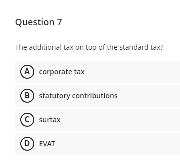 Question 7
The additional tax on top of the standard tax?
A corporate tax
B statutory contributions
C) surtax
(D) EVAT
