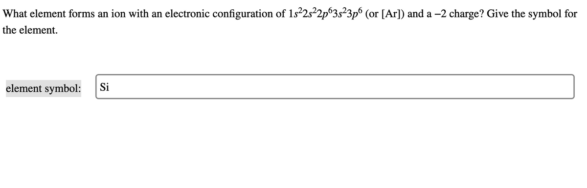 What element forms an ion with an electronic configuration of 1s²2s²2p63s²3p6 (or [Ar]) and a -2 charge? Give the symbol for
the element.
element symbol:
Si