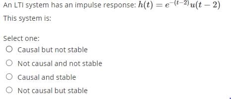 An LTI system has an impulse response: h(t) = e-(t-2)u(t – 2)
This system is:
Select one:
O Causal but not stable
O Not causal and not stable
O Causal and stable
O Not causal but stable
