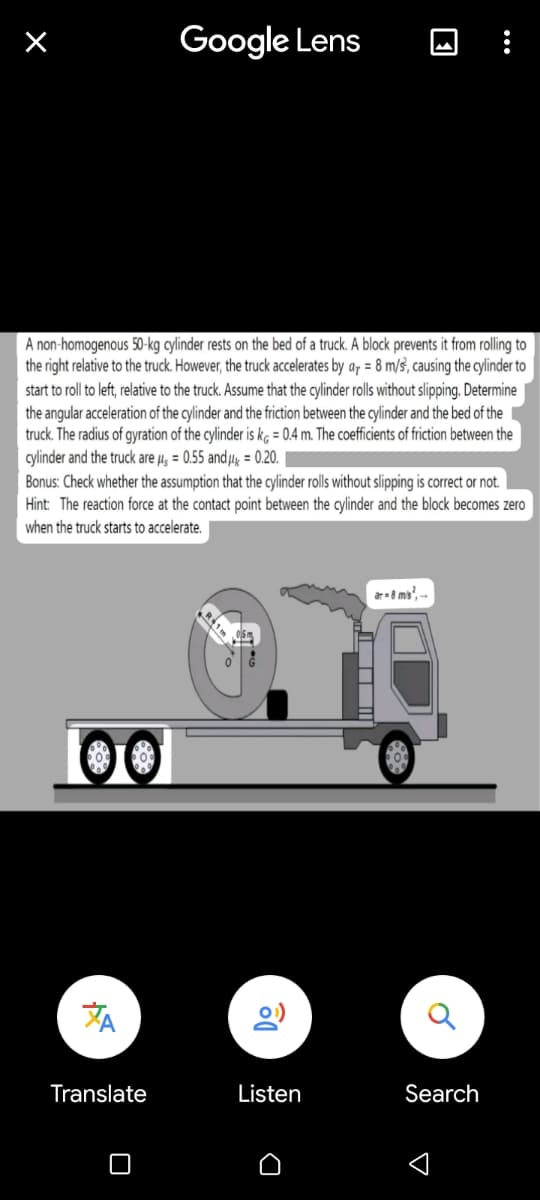 A non-homogenous 50-kg cylinder rests on the bed of a truck. A block prevents it from rolling to
the right relative to the truck. However, the truck accelerates by ar = 8 m/s, causing the cylinder to
start to roll to left, relative to the truck. Assume that the cylinder rolls without slipping. Determine
the angular acceleration of the cylinder and the friction between the cylinder and the bed of the
truck. The radius of gyration of the cylinder is kg = 0.4 m. The coefficients of friction between the
cylinder and the truck are μ = 0.55 and μ = 0.20.
μls
Bonus: Check whether the assumption that the cylinder rolls without slipping is correct or not.
Hint: The reaction force at the contact point between the cylinder and the block becomes zero
when the truck starts to accelerate.
00
Google Lens
Translate
Do
Listen
D
ar-8 ms²,-
Search