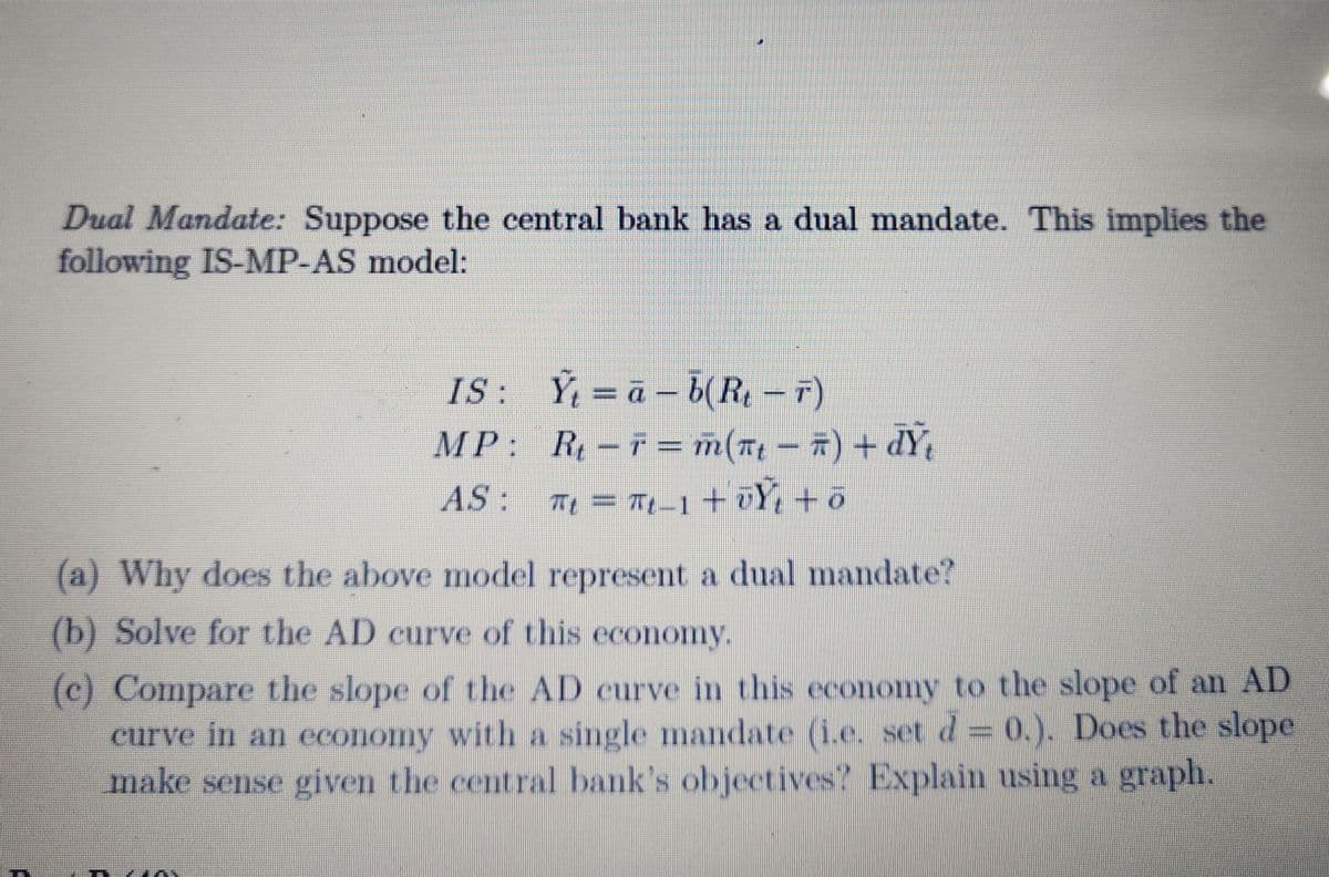 Dual Mandate: Suppose the central bank has a dual mandate. This implies the
following IS-MP-AS model:
IS:
Y=a-b(R₁ - 7)
MP:
R₁-F = m(₁ − #) + dŸ₁
AS:
π₁ = πt_1 + UY + o
(a) Why does the above model represent a dual mandate?
(b) Solve for the AD curve of this economy.
(c) Compare the slope of the AD curve in this economy to the slope of an AD
curve in an economy with a single mandate (i.e. set d = 0.). Does the slope
make sense given the central bank's objectives? Explain using a graph.
in m