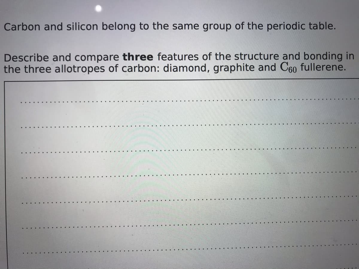 Carbon and silicon belong to the same group of the periodic table.
Describe and compare three features of the structure and bonding in
the three allotropes of carbon: diamond, graphite and C60 fullerene.
