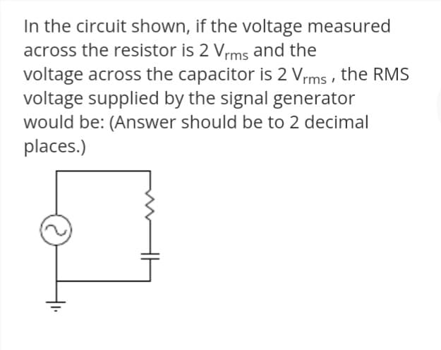In the circuit shown, if the voltage measured
across the resistor is 2 Vrms and the
voltage across the capacitor is 2 Vrms , the RMS
voltage supplied by the signal generator
would be: (Answer should be to 2 decimal
places.)

