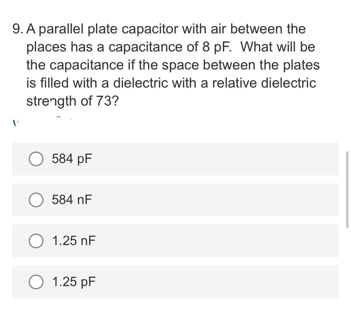 9. A parallel plate capacitor with air between the
places has a capacitance of 8 pF. What will be
the capacitance if the space between the plates
is filled with a dielectric with a relative dielectric
strength of 73?
584 pF
584 nF
1.25 nF
1.25 pF
