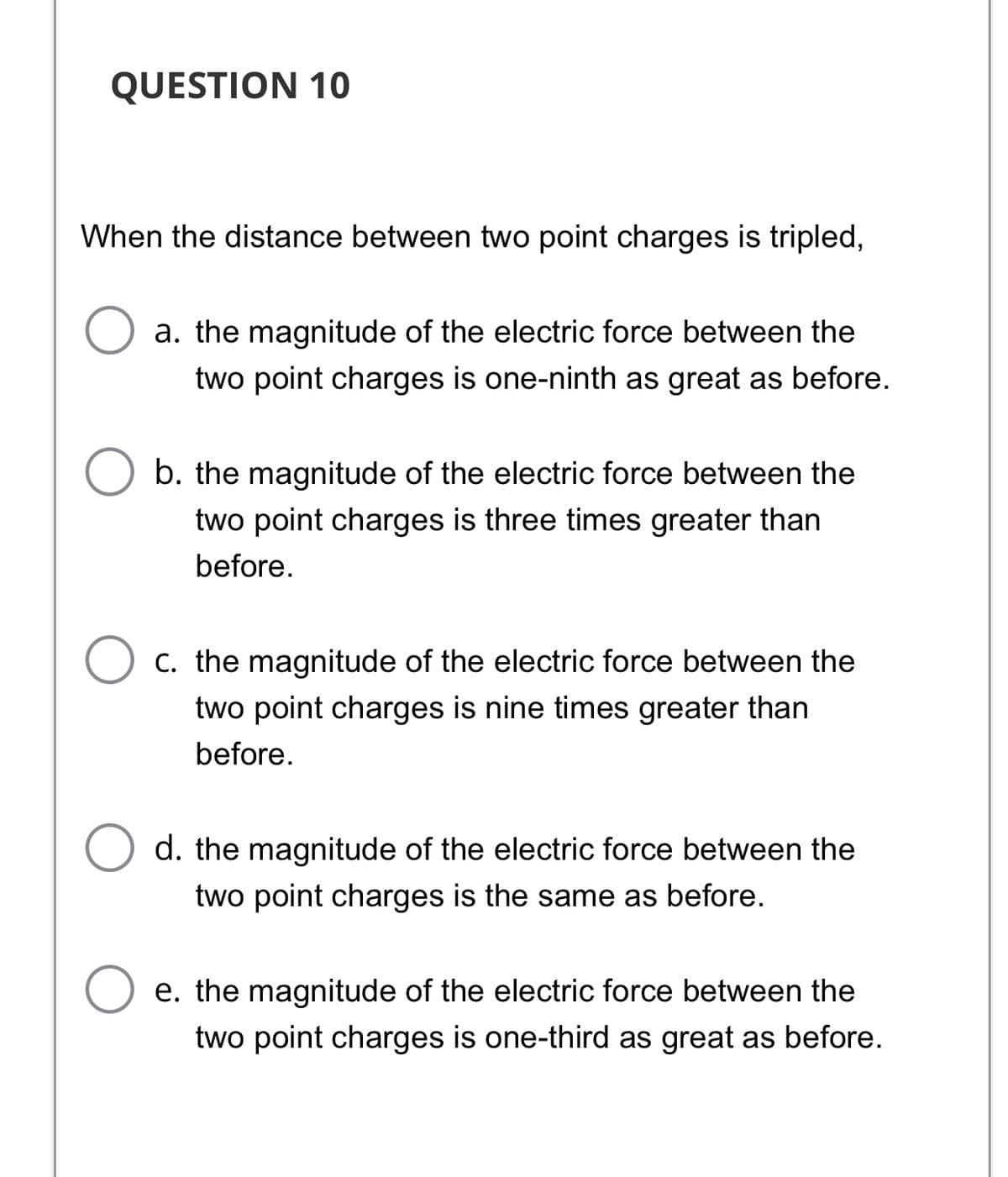 QUESTION 10
When the distance between two point charges is tripled,
a. the magnitude of the electric force between the
two point charges is one-ninth as great as before.
b. the magnitude of the electric force between the
two point charges is three times greater than
before.
C. the magnitude of the electric force between the
two point charges is nine times greater than
before.
d. the magnitude of the electric force between the
two point charges is the same as before.
e. the magnitude of the electric force between the
two point charges is one-third as great as before.
