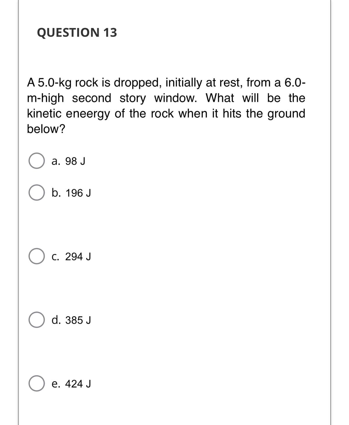 QUESTION 13
A 5.0-kg rock is dropped, initially at rest, from a 6.0-
m-high second story window. What will be the
kinetic eneergy of the rock when it hits the ground
below?
а. 98 J
b. 196 J
C. 294 J
d. 385 J
Ое. 424 J
