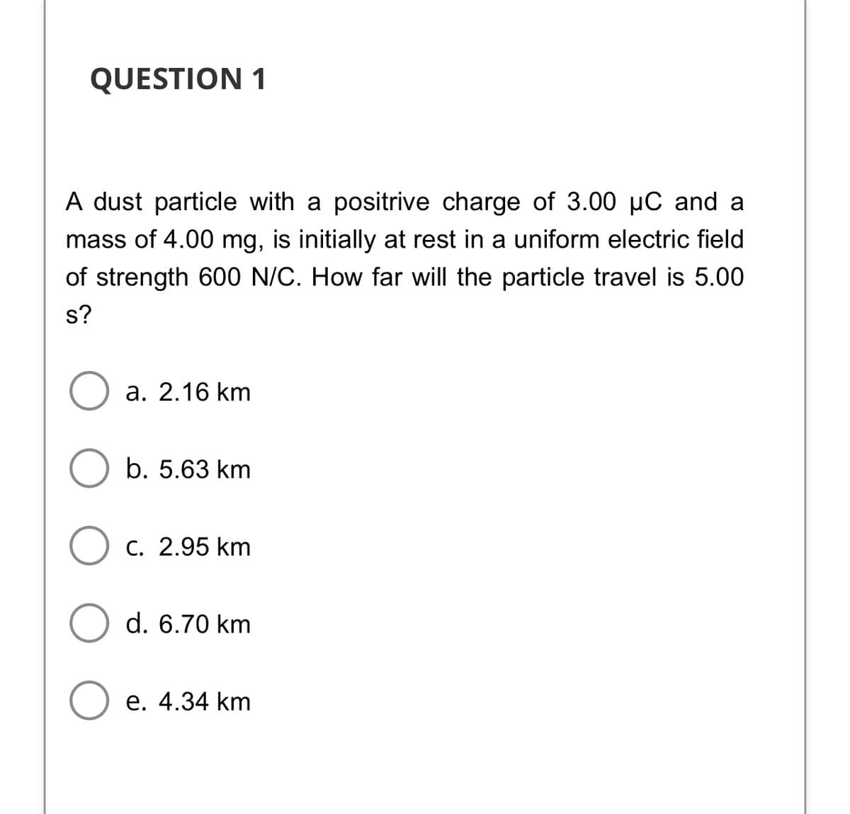 QUESTION 1
A dust particle with a positrive charge of 3.00 µC and a
mass of 4.00 mg, is initially at rest in a uniform electric field
of strength 600 N/C. How far will the particle travel is 5.00
s?
а. 2.16 km
b. 5.63 km
Ос. 2.95 km
d. 6.70 km
е. 4.34 km
