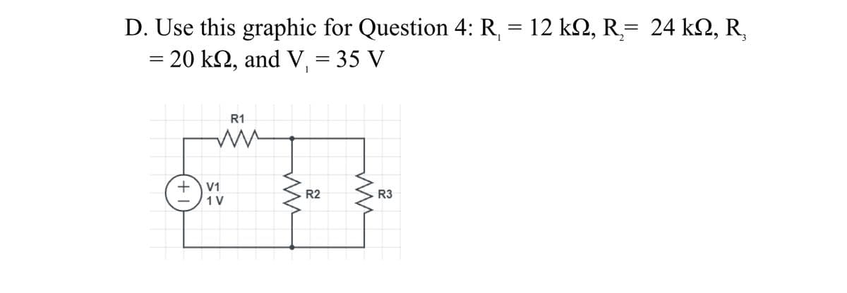 D. Use this graphic for Question 4: R, = 12 k2, R= 24 k2, R,
= 20 k2, and V, = 35 V
in
R1
V1
R2
R3
1 V
