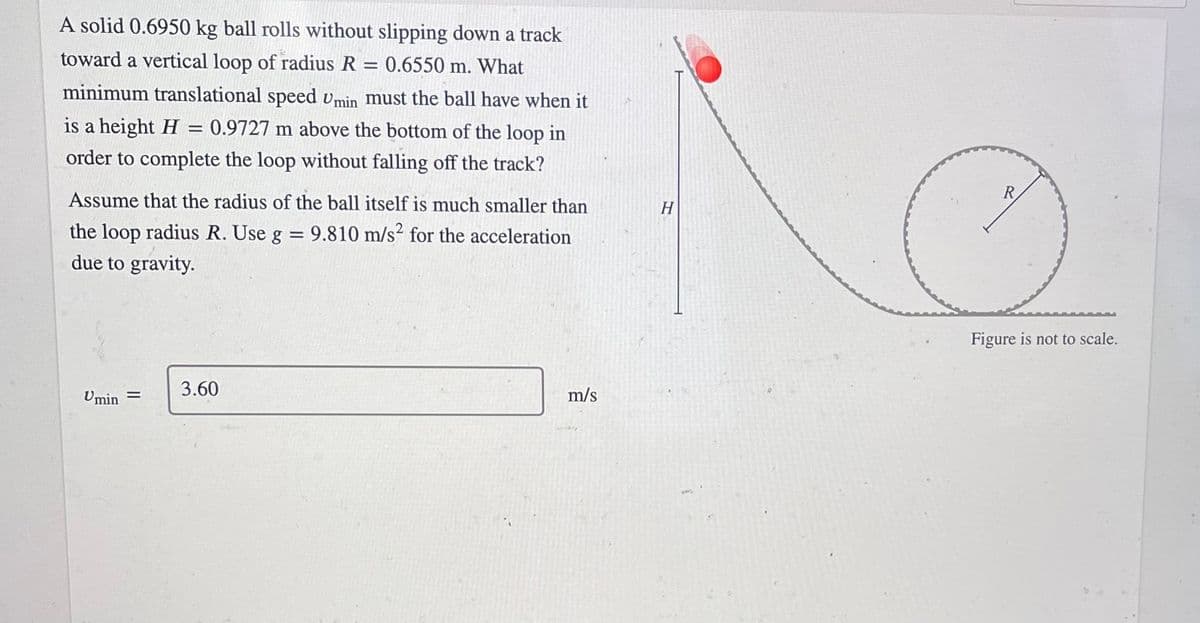 A solid 0.6950 kg ball rolls without slipping down a track
toward a vertical loop of radius R
0.6550 m. What
minimum translational speed vmin must the ball have when it
is a height H
0.9727 m above the bottom of the loop in
order to complete the loop without falling off the track?
Assume that the radius of the ball itself is much smaller than
R
H
the loop radius R. Use g = 9.810 m/s² for the acceleration
due to gravity.
Figure is not to scale.
Umin =
3.60
m/s
