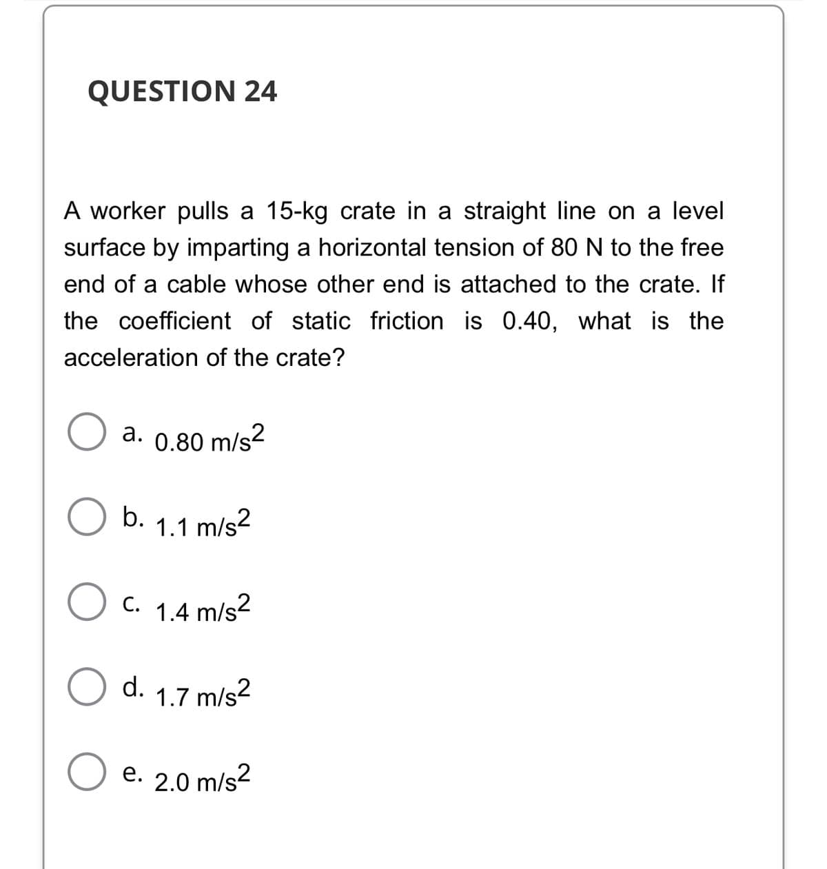 QUESTION 24
A worker pulls a 15-kg crate in a straight line on a level
surface by imparting a horizontal tension of 80 N to the free
end of a cable whose other end is attached to the crate. If
the coefficient of static friction is 0.40, what is the
acceleration of the crate?
a. 0.80 m/s2
b. 1.1 m/s?
C. 1.4 m/s?
d.
1.7 m/s2
e. 2.0 m/s?
