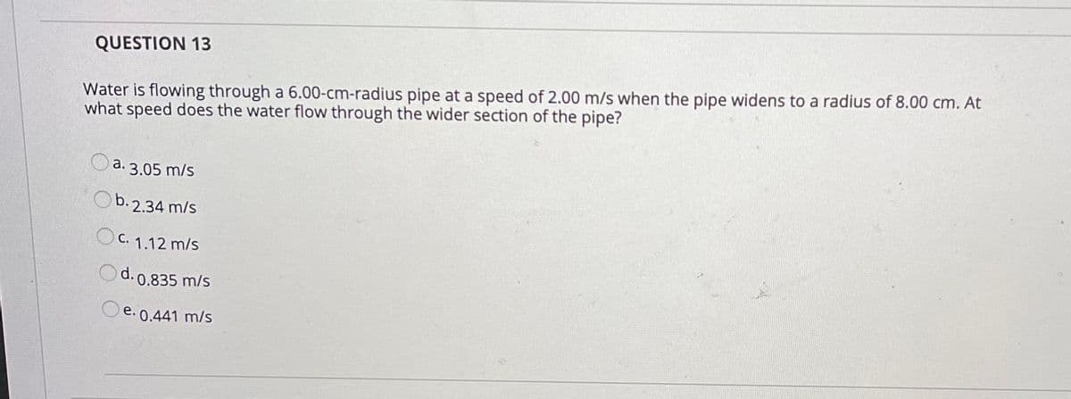 QUESTION 13
Water is flowing through a 6.00-cm-radius pipe at a speed of 2.00 m/s when the pipe widens to a radius of 8.00 cm. At
what speed does the water flow through the wider section of the pipe?
Oa. 3.05 m/s
Ob. 2.34 m/s
OC. 1.12 m/s
Od. 0.835 m/s
Oe. 0.441 m/s
