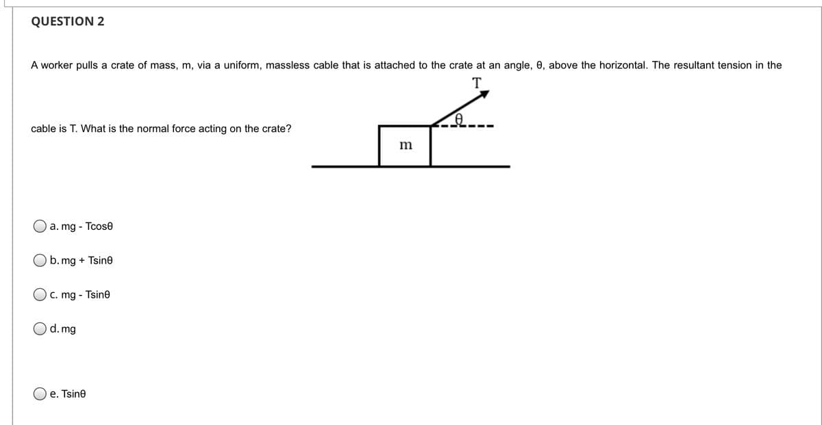 QUESTION 2
A worker pulls a crate of mass, m, via a uniform, massless cable that is attached to the crate at an angle, 0, above the horizontal. The resultant tension in the
T
cable is T. What is the normal force acting on the crate?
m
a. mg - Tcose
O b. mg + Tsine
C. mg - Tsine
d. mg
e. Tsine

