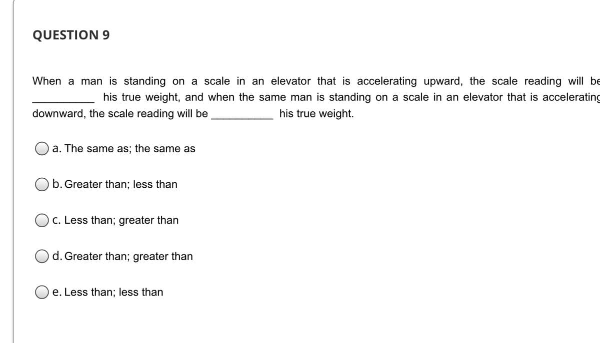 QUESTION 9
When a man is standing on a scale in an elevator that is accelerating upward, the scale reading will be
his true weight, and when the same man is standing on a scale in an elevator that is accelerating
downward, the scale reading will be
his true weight.
a. The same as; the same as
b. Greater than; less than
O c. Less than; greater than
d. Greater than; greater than
O e. Less than; less than
