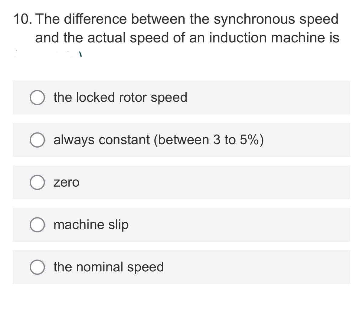10. The difference between the synchronous speed
and the actual speed of an induction machine is
the locked rotor speed
always constant (between 3 to 5%)
zero
machine slip
the nominal speed
