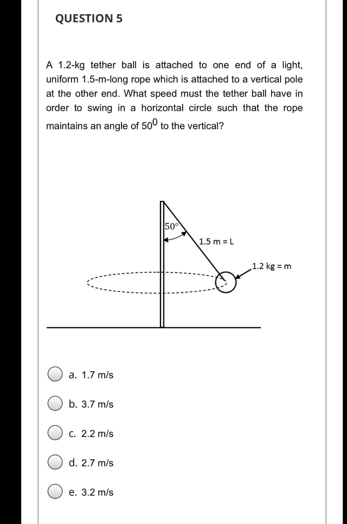 QUESTION 5
A 1.2-kg tether ball is attached to one end of a light,
uniform 1.5-m-long rope which is attached to a vertical pole
at the other end. What speed must the tether ball have in
order to swing in a horizontal circle such that the rope
maintains an angle of 500 to the vertical?
500
1.5 m = L
1.2 kg = m
а. 1.7 m/s
b. 3.7 m/s
C. 2.2 m/s
d. 2.7 m/s
е. 3.2 m/s
