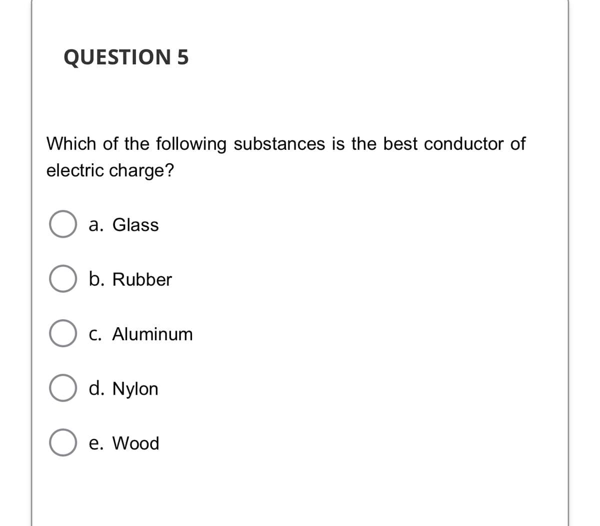 QUESTION 5
Which of the following substances is the best conductor of
electric charge?
a. Glass
b. Rubber
C. Aluminum
d. Nylon
е. Wood
