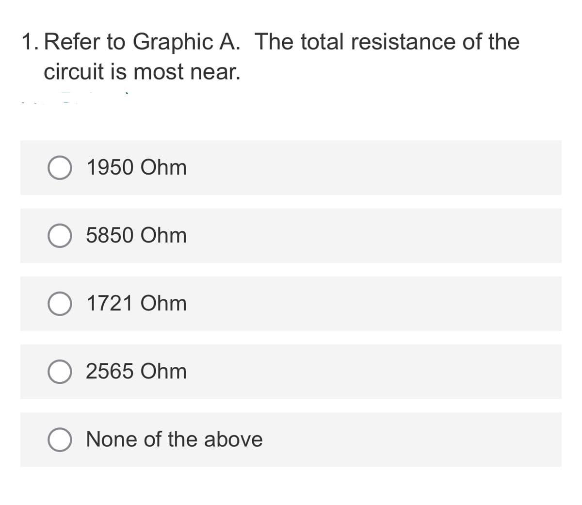1. Refer to Graphic A. The total resistance of the
circuit is most near.
1950 Ohm
5850 Ohm
1721 Ohm
2565 Ohm
None of the above
