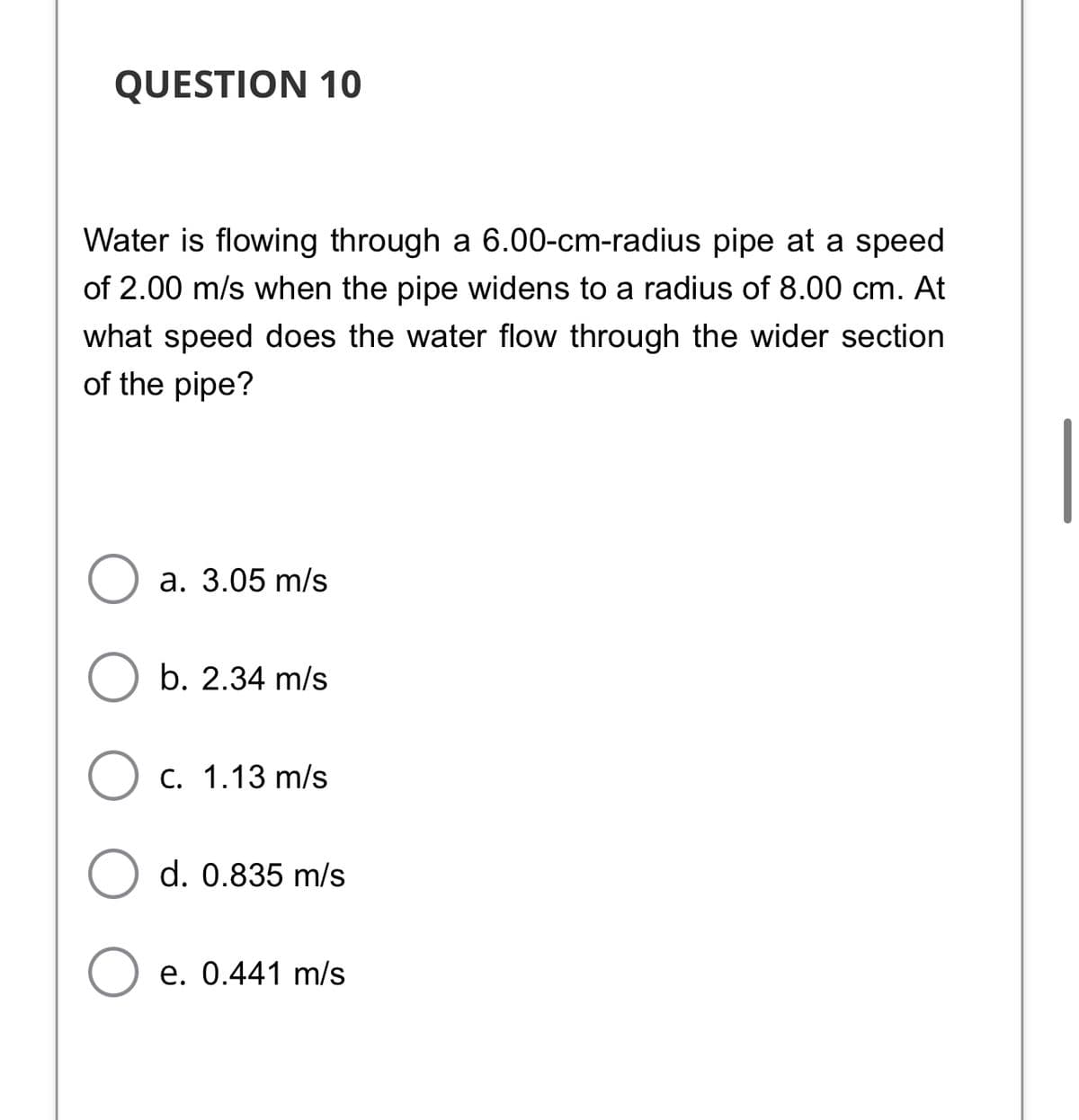 QUESTION 10
Water is flowing through a 6.00-cm-radius pipe at a speed
of 2.00 m/s when the pipe widens to a radius of 8.00 cm. At
what speed does the water flow through the wider section
of the pipe?
а. 3.05 m/s
b. 2.34 m/s
Ос. 1.13 m/s
d. 0.835 m/s
O e. 0.441 m/s
