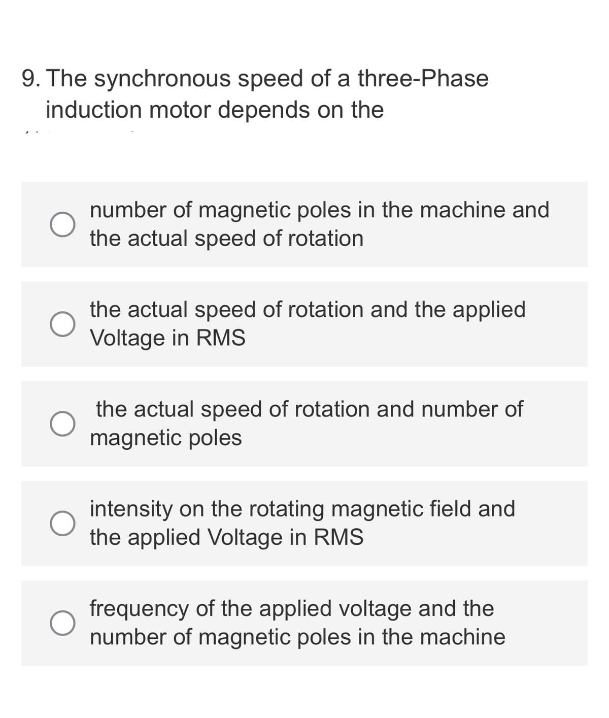 9. The synchronous speed of a three-Phase
induction motor depends on the
number of magnetic poles in the machine and
the actual speed of rotation
the actual speed of rotation and the applied
Voltage in RMS
the actual speed of rotation and number of
magnetic poles
intensity on the rotating magnetic field and
the applied Voltage in RMS
frequency of the applied voltage and the
number of magnetic poles in the machine

