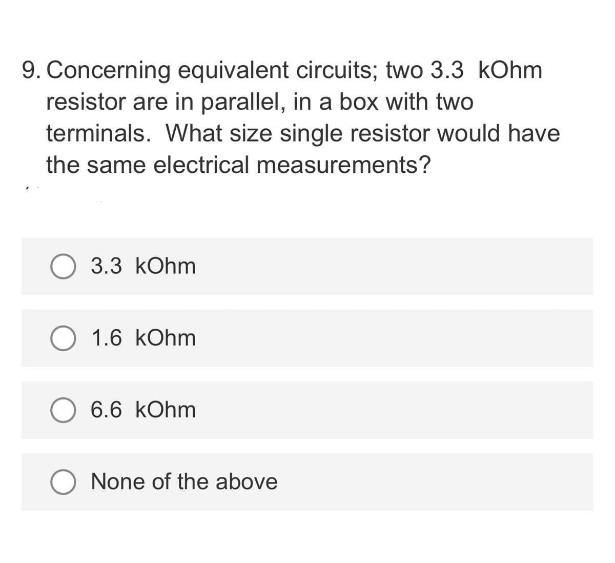 9. Concerning equivalent circuits; two 3.3 kOhm
resistor are in parallel, in a box with two
terminals. What size single resistor would have
the same electrical measurements?
3.3 kOhm
1.6 kOhm
O 6.6 kOhm
None of the above
